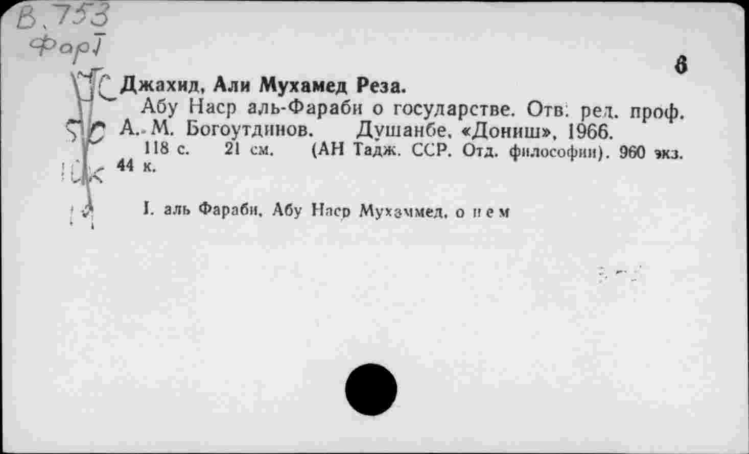 ﻿в
Джахид, Али Мухамед Реза.
Г Абу Наср аль-Фараби о государстве. Отв; рел. проф. лрт А. М. Богоутдинов. Душанбе. «Дониш», 1966.
118 с. 21 см. (АН Тадж. ССР. Отд. философии). 960 экз.
[	44 к.
J. аль Фараби, Абу Наср Мухаммед, о нем